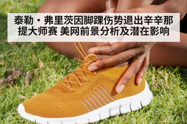 泰勒·弗里茨因脚踝伤势退出辛辛那提大师赛 美网前景分析及潜在影响