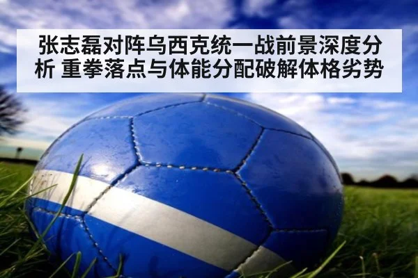 张志磊对阵乌西克统一战前景深度分析 重拳落点与体能分配破解体格劣势